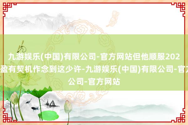九游娱乐(中国)有限公司-官方网站但他顺服2025年满盈有契机作念到这少许-九游娱乐(中国)有限公司-官方网站