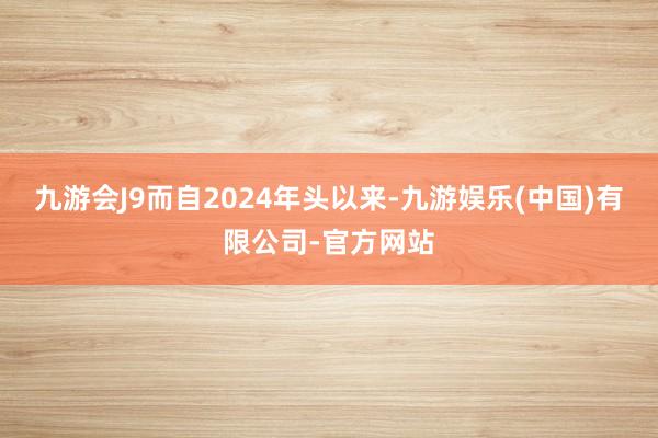 九游会J9而自2024年头以来-九游娱乐(中国)有限公司-官方网站