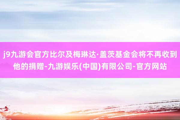 j9九游会官方比尔及梅琳达·盖茨基金会将不再收到他的捐赠-九游娱乐(中国)有限公司-官方网站