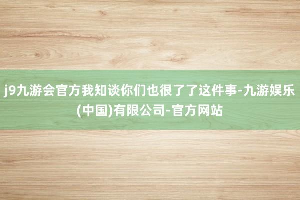 j9九游会官方我知谈你们也很了了这件事-九游娱乐(中国)有限公司-官方网站