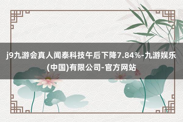 j9九游会真人闻泰科技午后下降7.84%-九游娱乐(中国)有限公司-官方网站