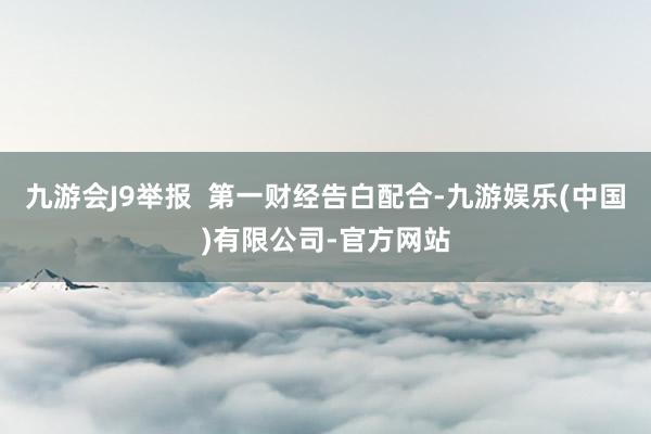 九游会J9举报  第一财经告白配合-九游娱乐(中国)有限公司-官方网站