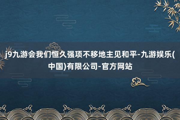j9九游会我们恒久强项不移地主见和平-九游娱乐(中国)有限公司-官方网站