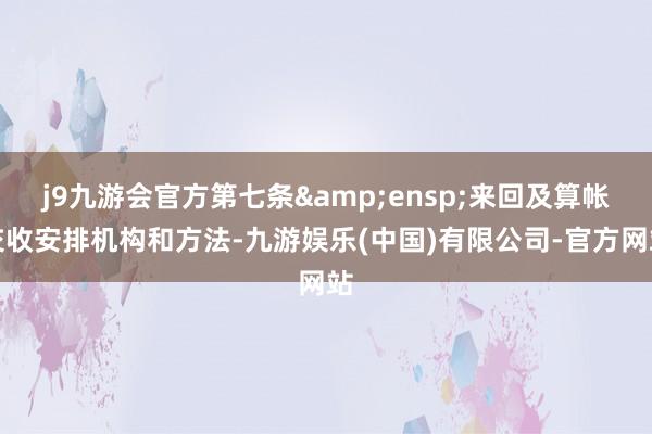 j9九游会官方第七条 来回及算帐交收安排机构和方法-九游娱乐(中国)有限公司-官方网站