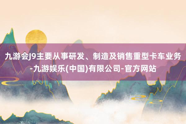 九游会J9主要从事研发、制造及销售重型卡车业务-九游娱乐(中国)有限公司-官方网站