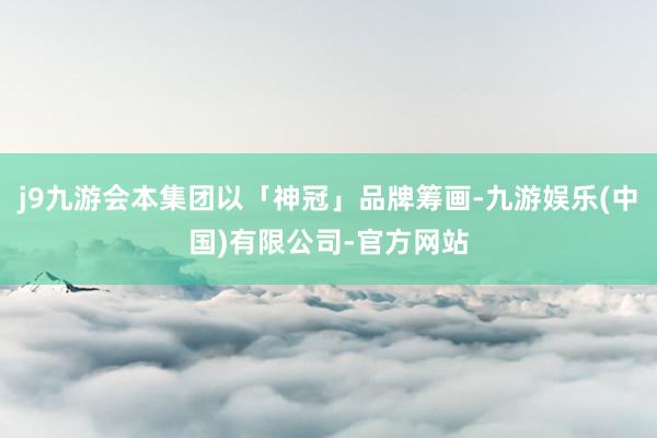 j9九游会本集团以「神冠」品牌筹画-九游娱乐(中国)有限公司-官方网站