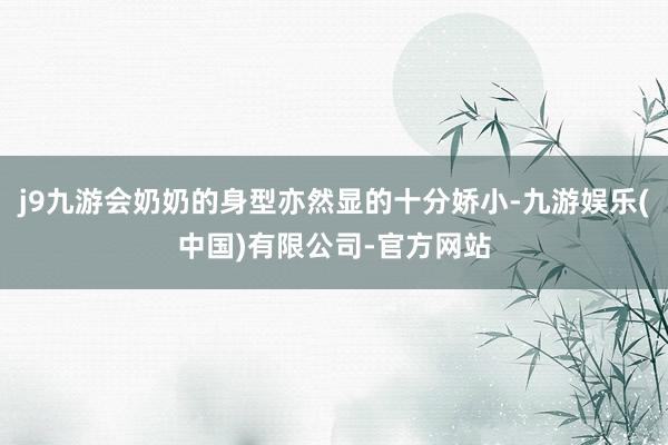j9九游会奶奶的身型亦然显的十分娇小-九游娱乐(中国)有限公司-官方网站