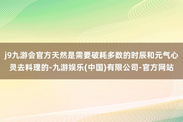 j9九游会官方天然是需要破耗多数的时辰和元气心灵去料理的-九游娱乐(中国)有限公司-官方网站
