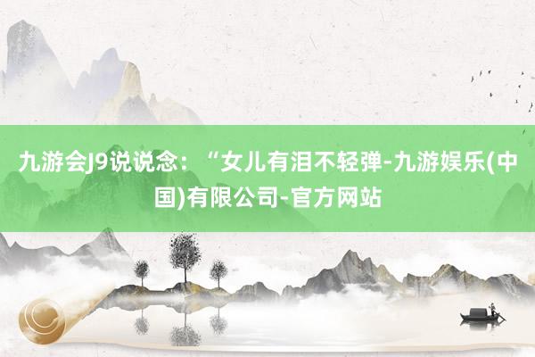 九游会J9说说念：“女儿有泪不轻弹-九游娱乐(中国)有限公司-官方网站