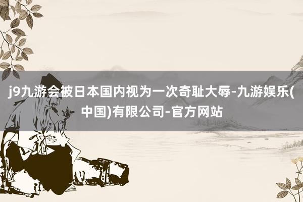 j9九游会被日本国内视为一次奇耻大辱-九游娱乐(中国)有限公司-官方网站