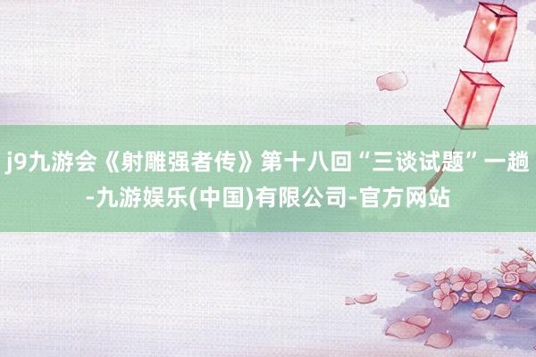j9九游会《射雕强者传》第十八回“三谈试题”一趟-九游娱乐(中国)有限公司-官方网站