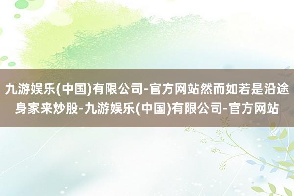 九游娱乐(中国)有限公司-官方网站然而如若是沿途身家来炒股-九游娱乐(中国)有限公司-官方网站