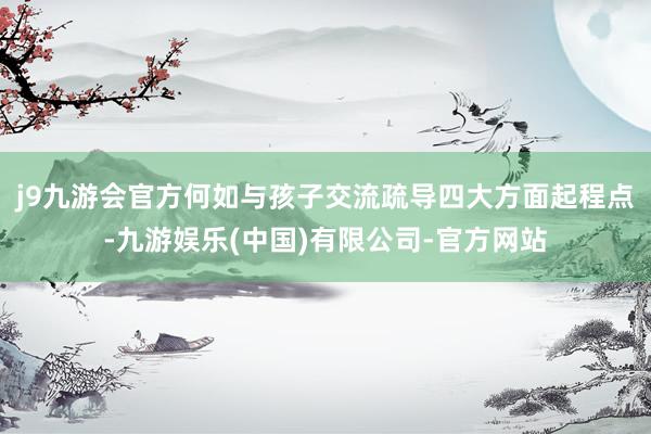 j9九游会官方何如与孩子交流疏导四大方面起程点-九游娱乐(中国)有限公司-官方网站