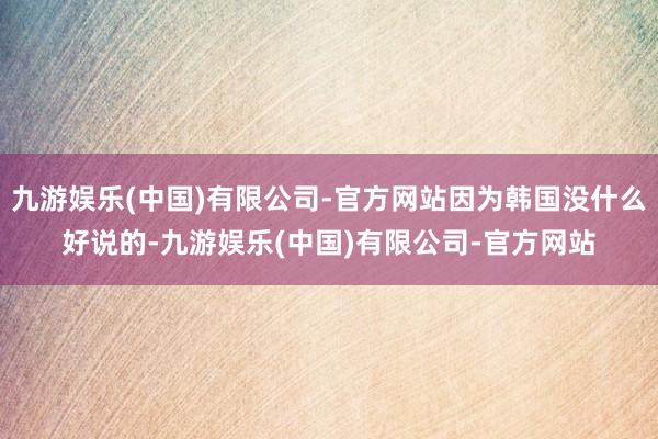 九游娱乐(中国)有限公司-官方网站因为韩国没什么好说的-九游娱乐(中国)有限公司-官方网站
