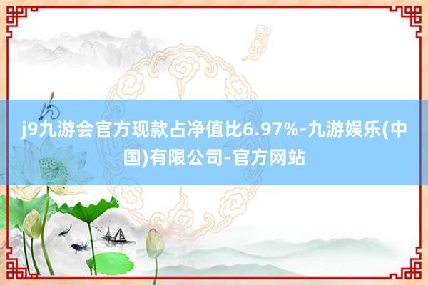 j9九游会官方现款占净值比6.97%-九游娱乐(中国)有限公司-官方网站