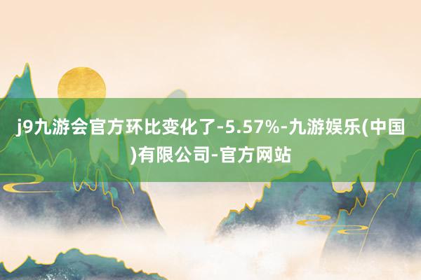 j9九游会官方环比变化了-5.57%-九游娱乐(中国)有限公司-官方网站