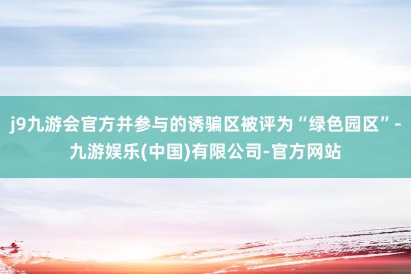 j9九游会官方并参与的诱骗区被评为“绿色园区”-九游娱乐(中国)有限公司-官方网站