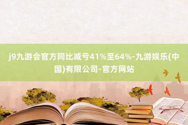 j9九游会官方同比减亏41%至64%-九游娱乐(中国)有限公司-官方网站