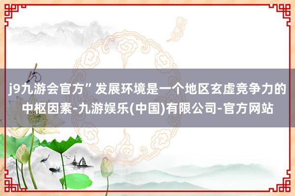 j9九游会官方”发展环境是一个地区玄虚竞争力的中枢因素-九游娱乐(中国)有限公司-官方网站