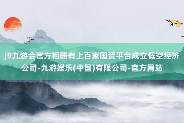 j9九游会官方粗略有上百家国资平台成立低空经济公司-九游娱乐(中国)有限公司-官方网站