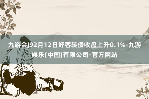九游会J92月12日好客转债收盘上升0.1%-九游娱乐(中国)有限公司-官方网站
