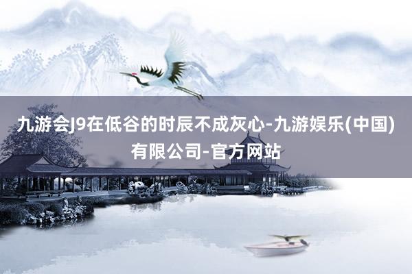 九游会J9在低谷的时辰不成灰心-九游娱乐(中国)有限公司-官方网站
