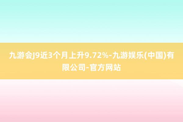 九游会J9近3个月上升9.72%-九游娱乐(中国)有限公司-官方网站