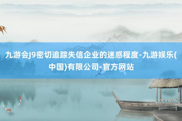 九游会J9密切追踪失信企业的迷惑程度-九游娱乐(中国)有限公司-官方网站