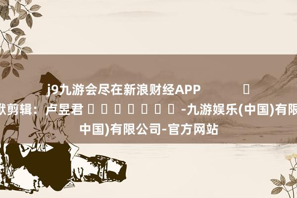 j9九游会尽在新浪财经APP            						包袱剪辑：卢昱君 							-九游娱乐(中国)有限公司-官方网站