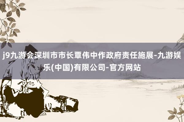 j9九游会深圳市市长覃伟中作政府责任施展-九游娱乐(中国)有限公司-官方网站