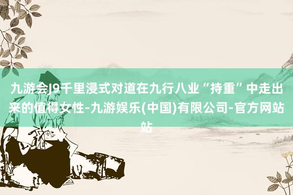 九游会J9千里浸式对道在九行八业“持重”中走出来的值得女性-九游娱乐(中国)有限公司-官方网站