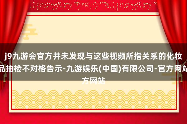 j9九游会官方并未发现与这些视频所指关系的化妆品抽检不对格告示-九游娱乐(中国)有限公司-官方网站