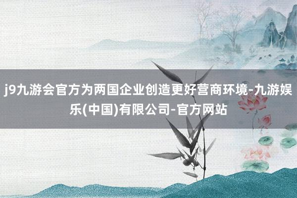 j9九游会官方为两国企业创造更好营商环境-九游娱乐(中国)有限公司-官方网站
