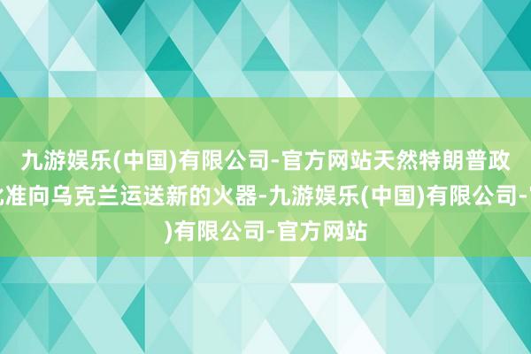 九游娱乐(中国)有限公司-官方网站天然特朗普政府莫得批准向乌克兰运送新的火器-九游娱乐(中国)有限公司-官方网站
