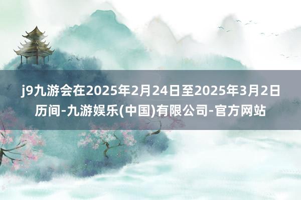 j9九游会在2025年2月24日至2025年3月2日历间-九游娱乐(中国)有限公司-官方网站