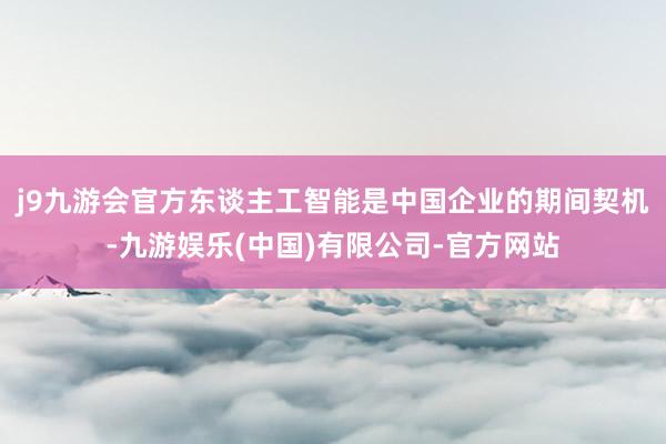 j9九游会官方东谈主工智能是中国企业的期间契机-九游娱乐(中国)有限公司-官方网站