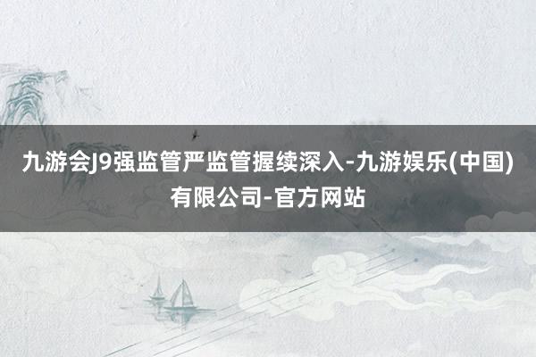 九游会J9强监管严监管握续深入-九游娱乐(中国)有限公司-官方网站