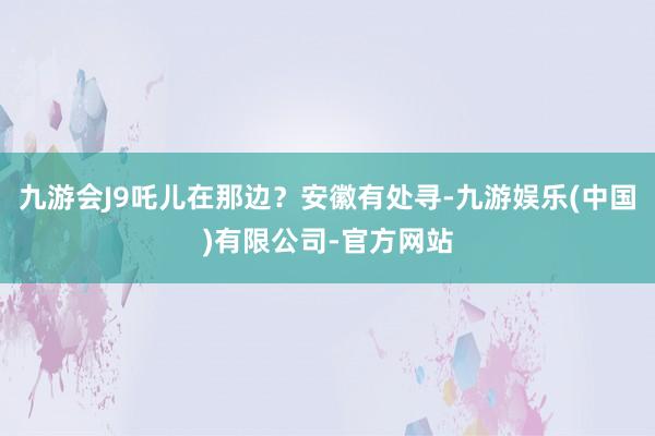 九游会J9吒儿在那边？安徽有处寻-九游娱乐(中国)有限公司-官方网站
