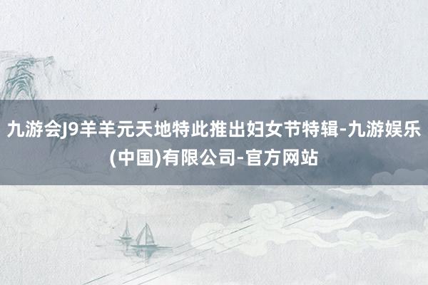 九游会J9羊羊元天地特此推出妇女节特辑-九游娱乐(中国)有限公司-官方网站