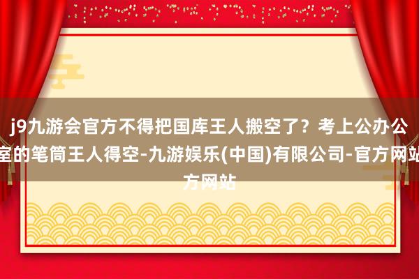j9九游会官方不得把国库王人搬空了？考上公办公室的笔筒王人得空-九游娱乐(中国)有限公司-官方网站