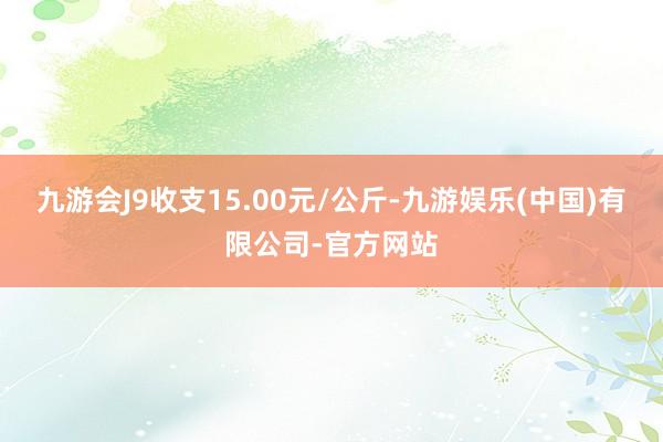 九游会J9收支15.00元/公斤-九游娱乐(中国)有限公司-官方网站