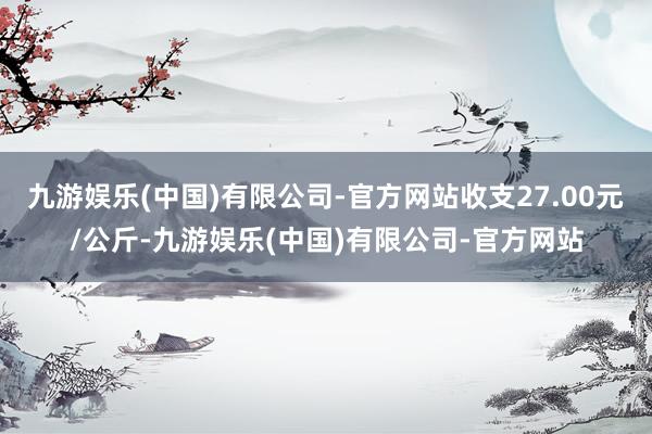 九游娱乐(中国)有限公司-官方网站收支27.00元/公斤-九游娱乐(中国)有限公司-官方网站