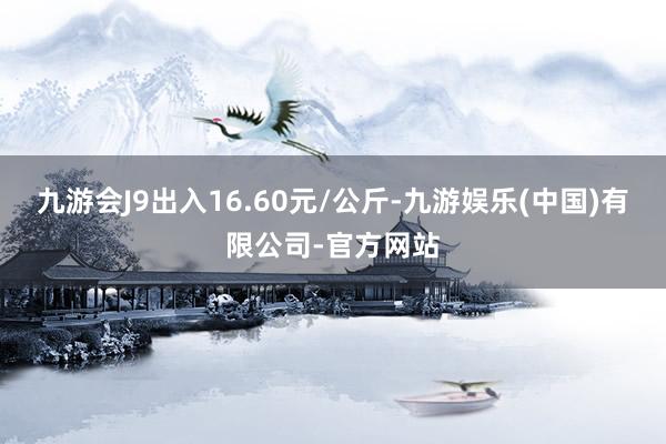 九游会J9出入16.60元/公斤-九游娱乐(中国)有限公司-官方网站