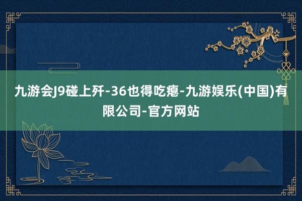 九游会J9碰上歼-36也得吃瘪-九游娱乐(中国)有限公司-官方网站