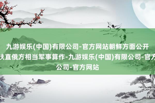 九游娱乐(中国)有限公司-官方网站朝鲜方面公开表态扶直俄方相当军事算作-九游娱乐(中国)有限公司-官方网站