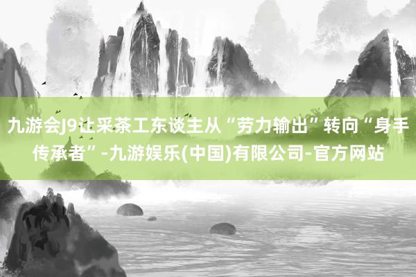 九游会J9让采茶工东谈主从“劳力输出”转向“身手传承者”-九游娱乐(中国)有限公司-官方网站