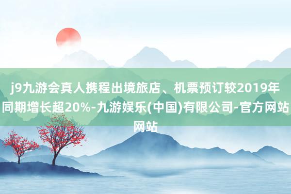 j9九游会真人携程出境旅店、机票预订较2019年同期增长超20%-九游娱乐(中国)有限公司-官方网站