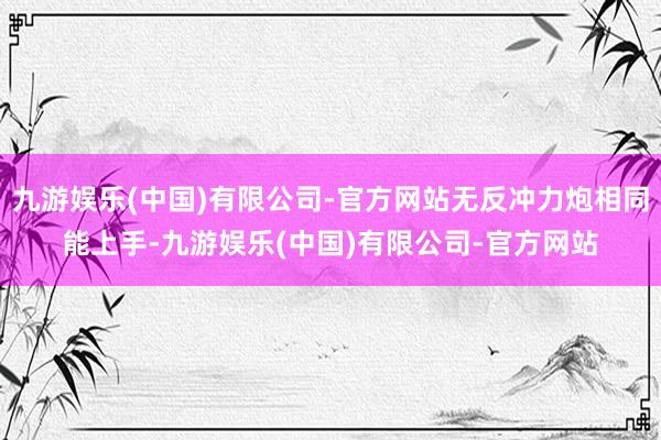 九游娱乐(中国)有限公司-官方网站无反冲力炮相同能上手-九游娱乐(中国)有限公司-官方网站