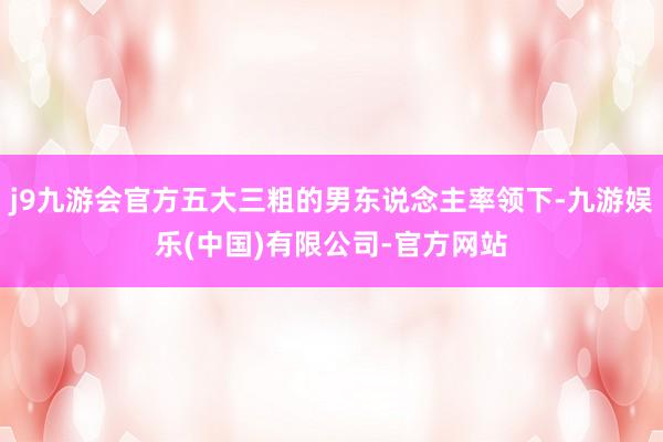 j9九游会官方五大三粗的男东说念主率领下-九游娱乐(中国)有限公司-官方网站