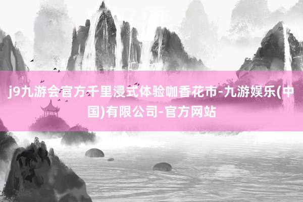 j9九游会官方千里浸式体验咖香花市-九游娱乐(中国)有限公司-官方网站